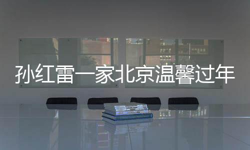 孫紅雷一家北京溫馨過年，岳母首次露面——一線明星的家庭溫暖瞬間