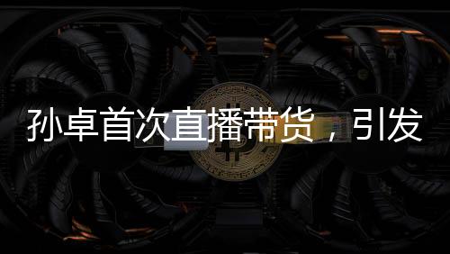 孫卓首次直播帶貨，引發(fā)關(guān)注熱潮