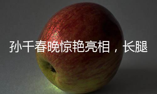 孫千春晚驚艷亮相，長(zhǎng)腿穿搭矚目全場(chǎng)