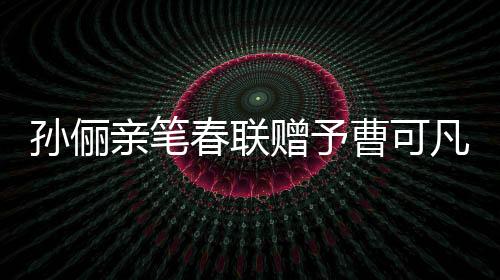 孫儷親筆春聯(lián)贈(zèng)予曹可凡，傳遞文化溫暖