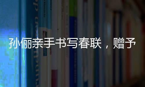 孫儷親手書寫春聯(lián)，贈(zèng)予曹可凡傳遞文化溫暖