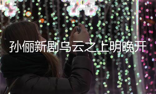 孫儷新劇烏云之上明晚開播，引發(fā)期待狂潮