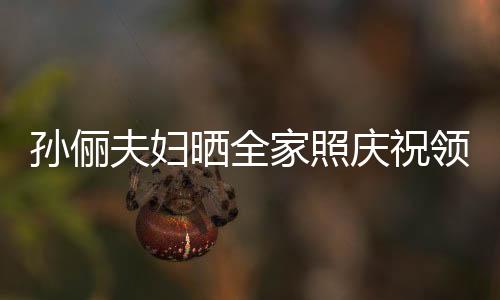 孫儷夫婦曬全家照慶祝領證1五周年，愛情長跑見證幸福時光