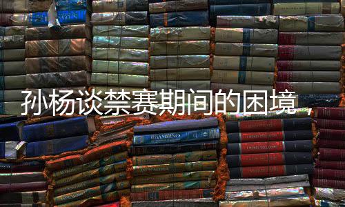 孫楊談禁賽期間的困境，只能從足浴店尋找按摩師
