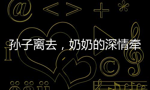 孫子離去，奶奶的深情牽絆，離別的淚水與餐桌前的溫情