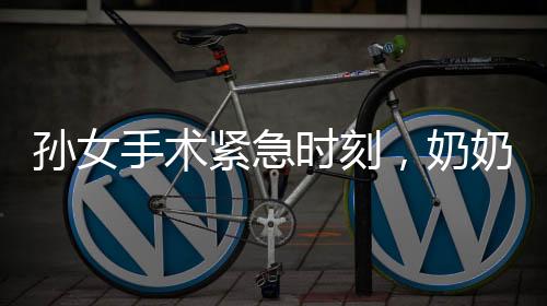孫女手術(shù)緊急時(shí)刻，奶奶急暈手術(shù)室外——喚醒后的無盡關(guān)切與守護(hù)之情