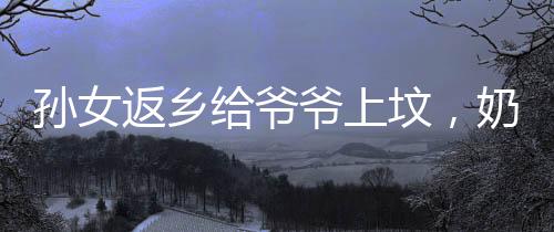 孫女返鄉(xiāng)給爺爺上墳，奶奶的喜悅展現(xiàn)溫暖家庭情