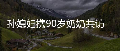 孫媳婦攜90歲奶奶共訪98歲哥哥，跨越世代的親情之旅