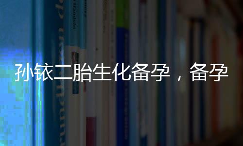 孫銥二胎生化備孕，備孕前不可忽視的五大注意事項