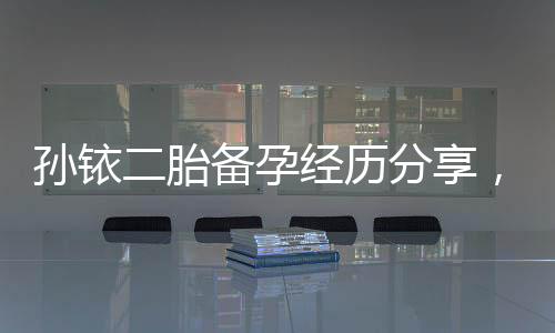 孫銥二胎備孕經(jīng)歷分享，備孕前不可忽略的5件事