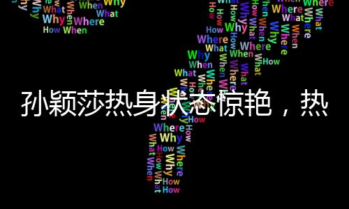 孫穎莎熱身狀態(tài)驚艷，熱情似哪吒