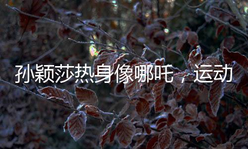 孫穎莎熱身像哪吒，運(yùn)動魅力的獨(dú)特展現(xiàn)