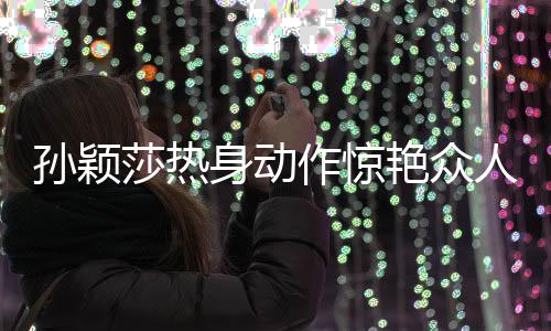 孫穎莎熱身動(dòng)作驚艷眾人，網(wǎng)友紛紛熱議，像極了哪吒
