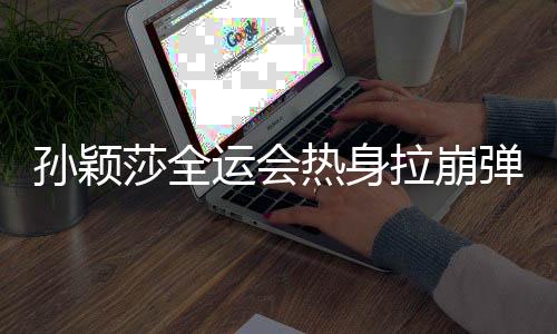 孫穎莎全運(yùn)會(huì)熱身拉崩彈力帶，訓(xùn)練瞬間成焦點(diǎn)，展現(xiàn)運(yùn)動(dòng)員堅(jiān)韌精神