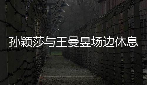 孫穎莎與王曼昱場邊休息，盡顯運(yùn)動(dòng)員風(fēng)采