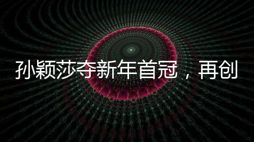 孫穎莎奪新年首冠，再創(chuàng)乒壇輝煌