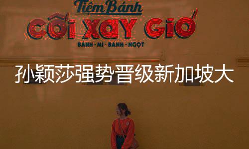孫穎莎強(qiáng)勢晉級新加坡大滿貫32強(qiáng)，展現(xiàn)國乒新篇章