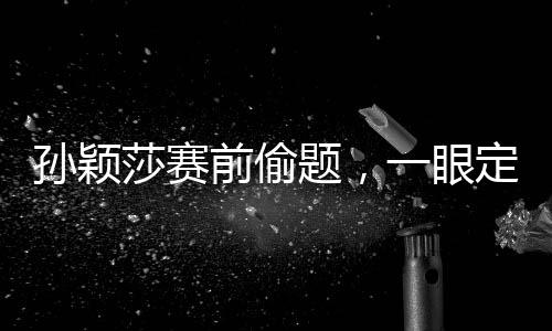 孫穎莎賽前偷題，一眼定勝負的神秘力量揭秘