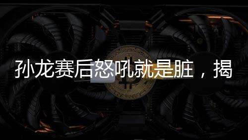 孫龍賽后怒吼就是臟，揭示比賽背后的故事與情緒的爆發(fā)