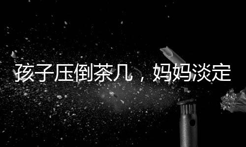孩子壓倒茶幾，媽媽淡定玩手機(jī)——家庭互動(dòng)中的觀察與思考