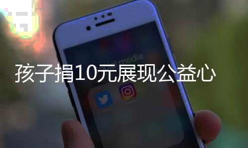 孩子捐10元展現(xiàn)公益心，卻被嫌摳門遭拒——社會如何看待微小的公益力量