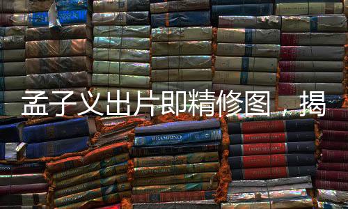 孟子義出片即精修圖，揭秘背后的故事與影像藝術(shù)之美
