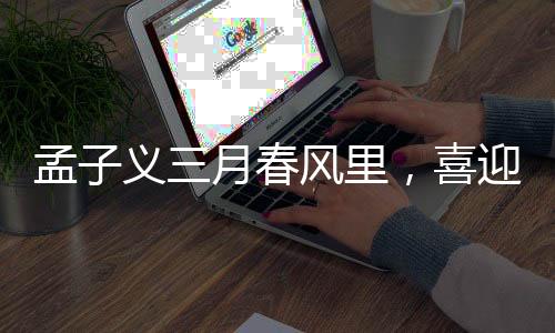孟子義三月春風(fēng)里，喜迎三大代言官宣