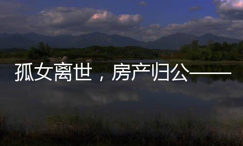 孤女離世，房產(chǎn)歸公——一起關(guān)注無繼承人遺產(chǎn)的歸宿