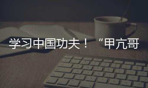 學(xué)習(xí)中國(guó)功夫！“甲亢哥”現(xiàn)身中國(guó)河南少林寺