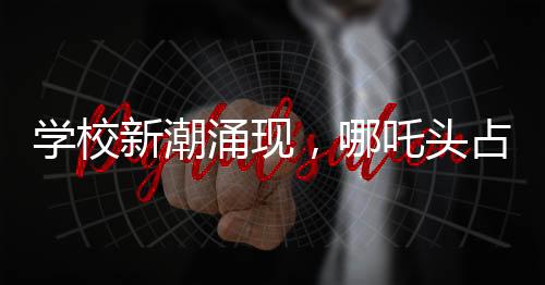 學(xué)校新潮涌現(xiàn)，哪吒頭占領(lǐng)校園