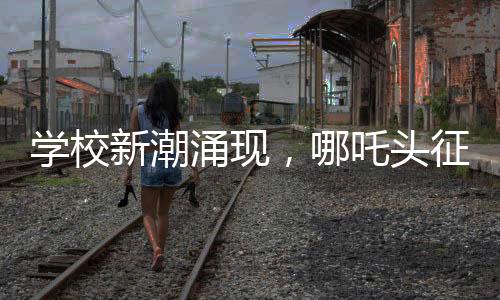 學校新潮涌現(xiàn)，哪吒頭征服校園，成為新一代風尚