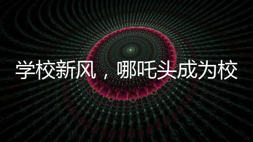 學校新風，哪吒頭成為校園文化新潮流