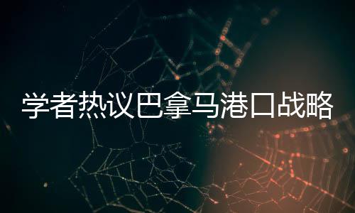 學(xué)者熱議巴拿馬港口戰(zhàn)略價(jià)值變遷，昔日輝煌與現(xiàn)代挑戰(zhàn)并存