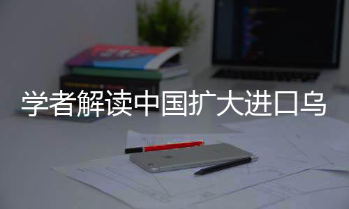 學(xué)者解讀中國(guó)擴(kuò)大進(jìn)口烏克蘭農(nóng)產(chǎn)品，深化合作的新機(jī)遇與挑戰(zhàn)