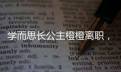 學而思長公主橙橙離職，教育行業(yè)引發(fā)關注