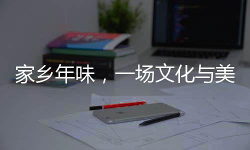 家鄉(xiāng)年味，一場文化與美食的盛宴