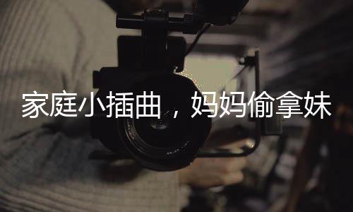 家庭小插曲，媽媽偷拿妹妹的旺仔引發(fā)姐妹情深與家庭紛爭