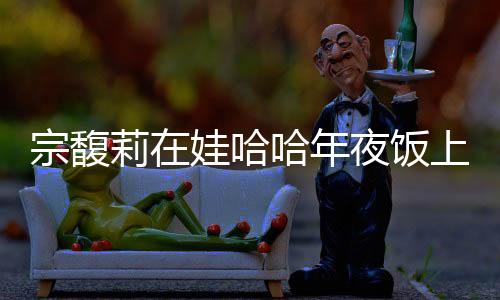 宗馥莉在娃哈哈年夜飯上給員工敬酒，傳遞企業(yè)文化與感恩之情