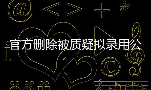 官方刪除被質(zhì)疑擬錄用公示名單，公眾關(guān)切下的公正考量