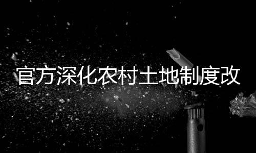 官方深化農(nóng)村土地制度改革，引領(lǐng)農(nóng)業(yè)現(xiàn)代化新征程