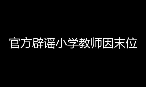 官方辟謠小學(xué)教師因末位淘汰制輕生事件——揭示真相與反思教育制度