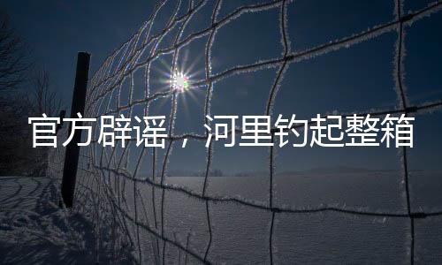 官方辟謠，河里釣起整箱現(xiàn)金純屬虛假傳聞