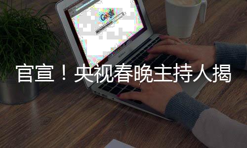 官宣！央視春晚主持人揭曉——新面孔與新期待