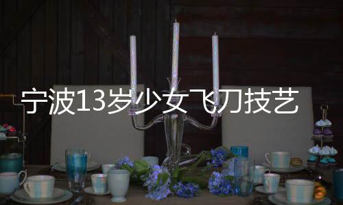寧波13歲少女飛刀技藝驚艷眾人，練就飛刀絕技展現(xiàn)青春風采