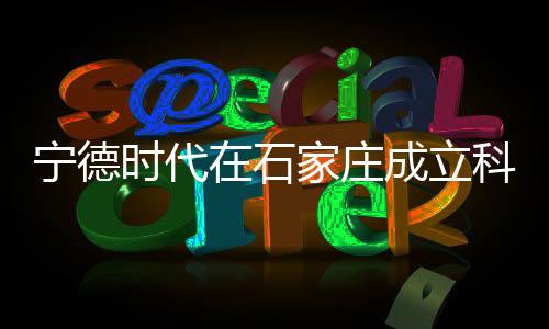 寧德時(shí)代在石家莊成立科技公司，引領(lǐng)新能源產(chǎn)業(yè)新發(fā)展