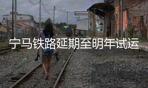 寧馬鐵路延期至明年試運(yùn)營？假的！