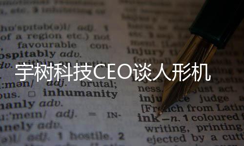 宇樹(shù)科技CEO談人形機(jī)器人技術(shù)進(jìn)展