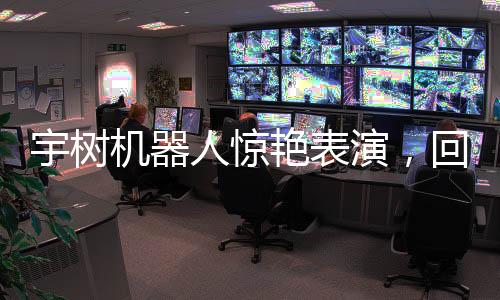 宇樹機(jī)器人驚艷表演，回旋踢震撼全場
