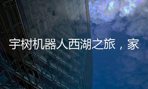 宇樹機(jī)器人西湖之旅，家庭科技之旅的新篇章
