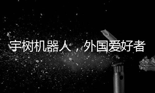 宇樹機器人，外國愛好者引領(lǐng)新潮玩風(fēng)潮，創(chuàng)意無窮展現(xiàn)技術(shù)魅力